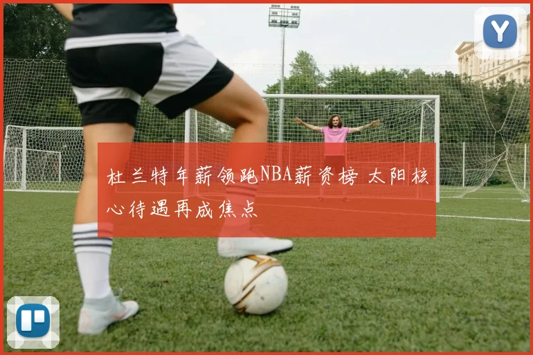 杜兰特年薪领跑NBA薪资榜 太阳核心待遇再成焦点