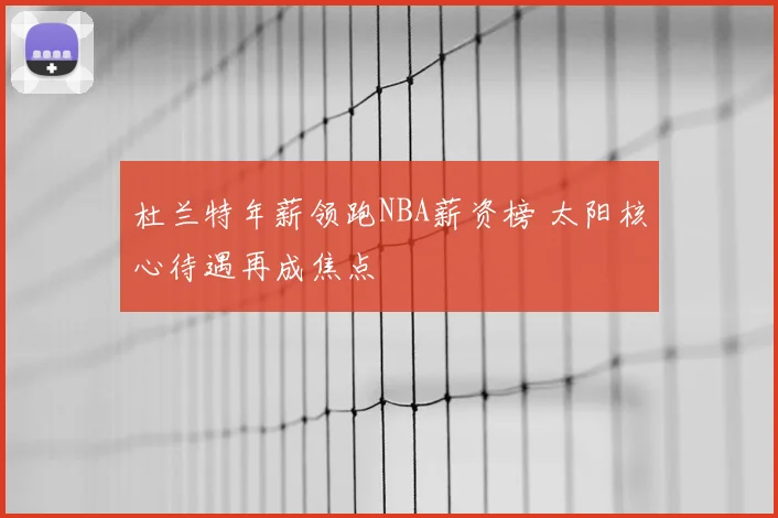 杜兰特年薪领跑NBA薪资榜 太阳核心待遇再成焦点