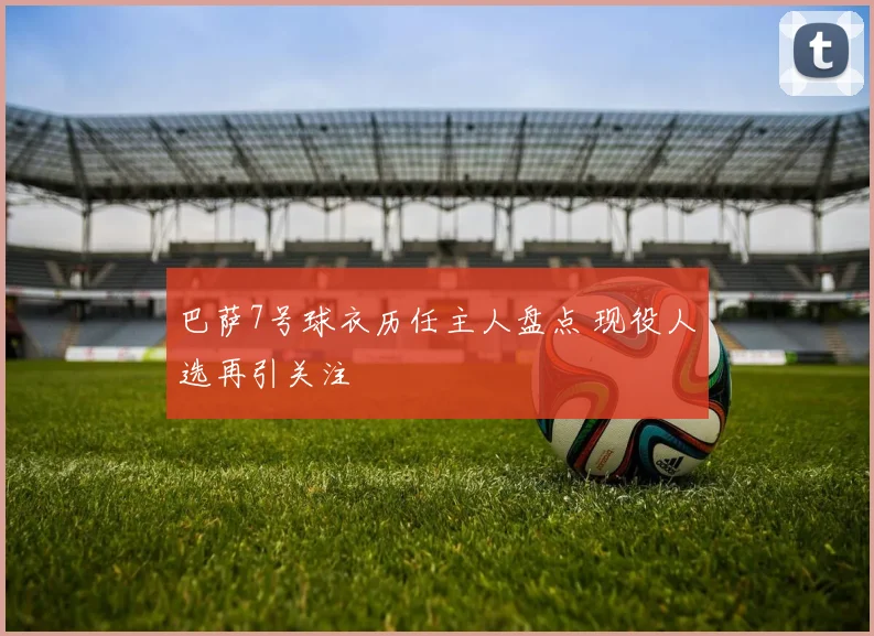 巴萨7号球衣历任主人盘点 现役人选再引关注