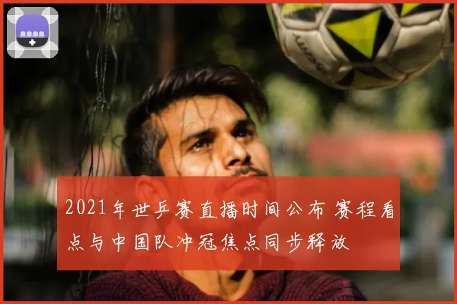 2021年世乒赛直播时间公布 赛程看点与中国队冲冠焦点同步释放