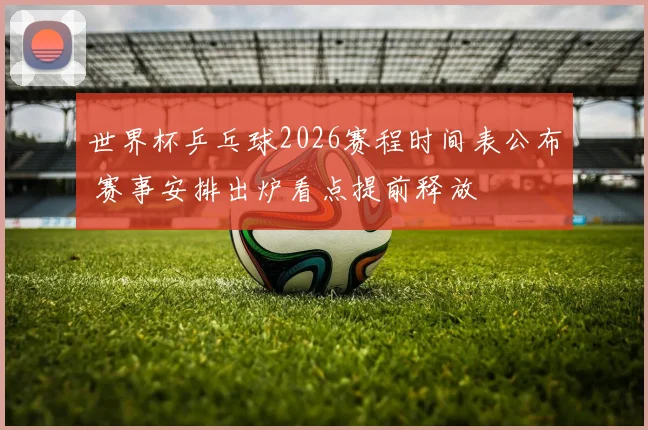 世界杯乒乓球2026赛程时间表公布 赛事安排出炉看点提前释放