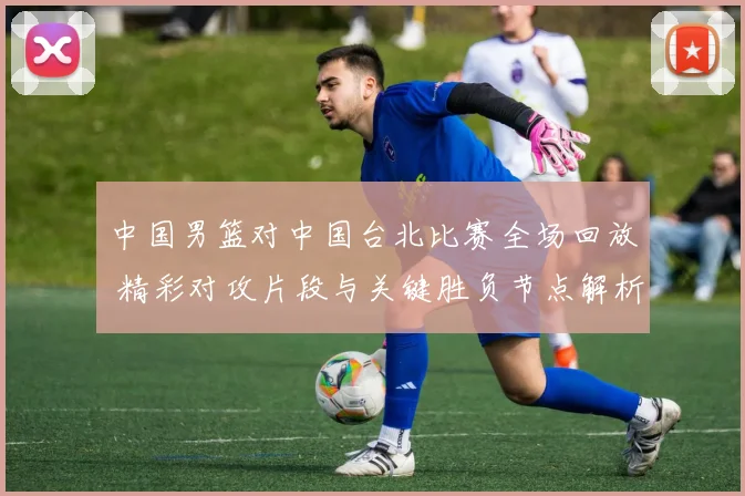 中国男篮对中国台北比赛全场回放 精彩对攻片段与关键胜负节点解析