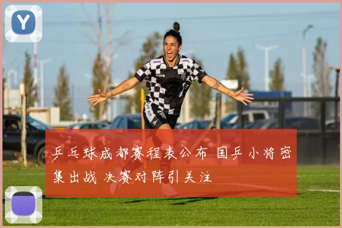 乒乓球成都赛程表公布 国乒小将密集出战 决赛对阵引关注