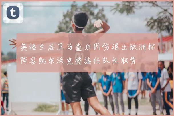 英格兰后卫马奎尔因伤退出欧洲杯阵容凯尔沃克将接任队长职责