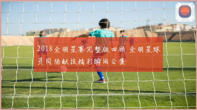 2018全明星赛完整版回顾 全明星球员同场献技精彩瞬间合集