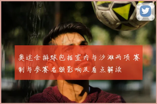 奥运会排球包括室内与沙滩两项 赛制与参赛名额影响及看点解读