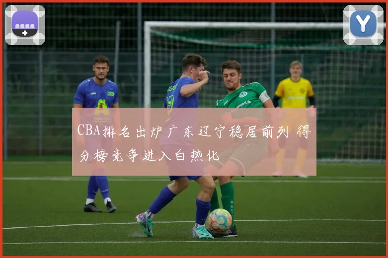 CBA排名出炉广东辽宁稳居前列 得分榜竞争进入白热化
