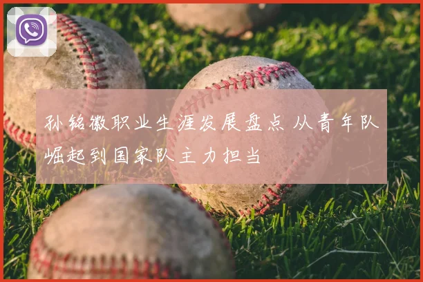 孙铭徽职业生涯发展盘点 从青年队崛起到国家队主力担当