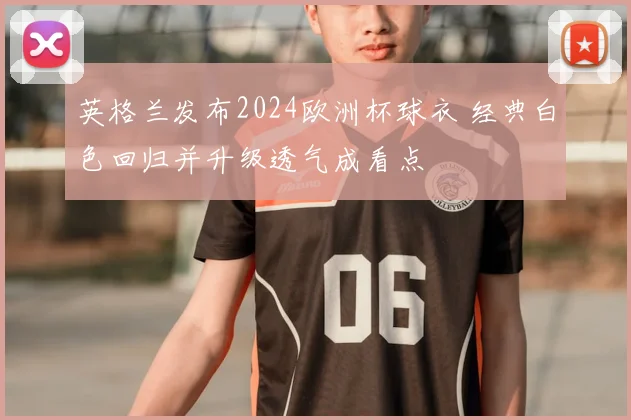 英格兰发布2024欧洲杯球衣 经典白色回归并升级透气成看点