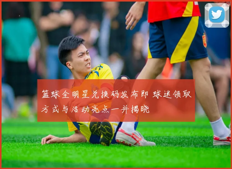 篮球全明星兑换码发布即 球迷领取方式与活动亮点一并揭晓