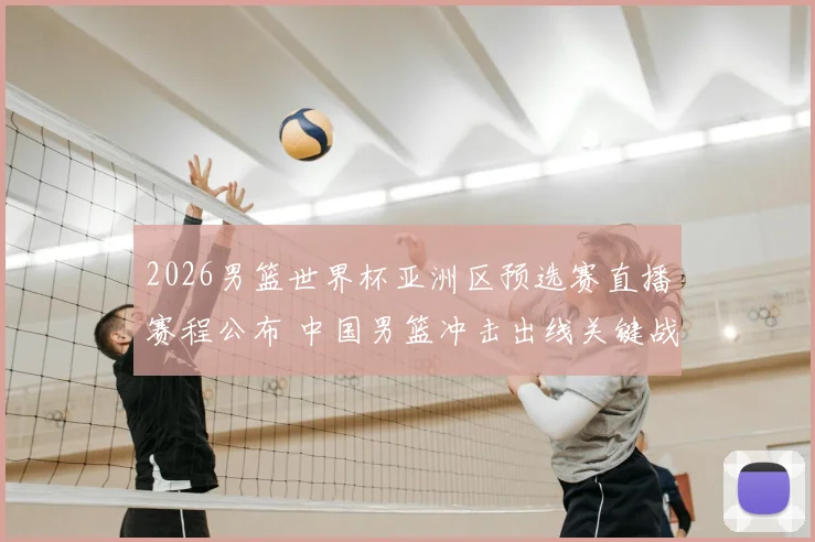 2026男篮世界杯亚洲区预选赛直播赛程公布 中国男篮冲击出线关键战看点解析