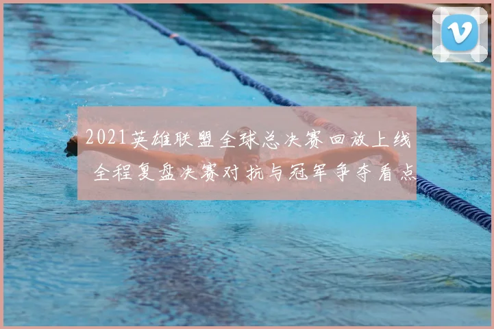 2021英雄联盟全球总决赛回放上线 全程复盘决赛对抗与冠军争夺看点