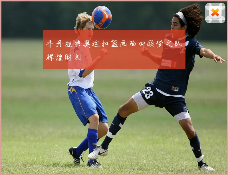 乔丹经典奥运扣篮画面回顾梦之队辉煌时刻