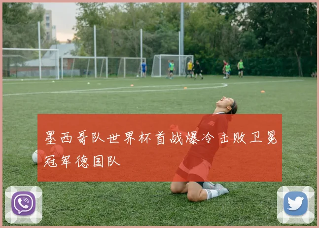 墨西哥队世界杯首战爆冷击败卫冕冠军德国队