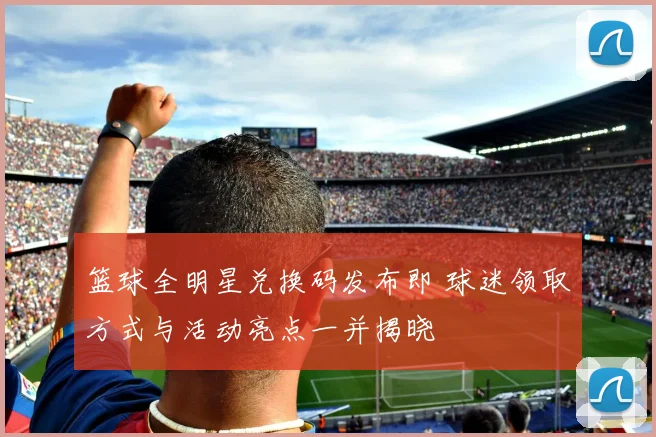 篮球全明星兑换码发布即 球迷领取方式与活动亮点一并揭晓
