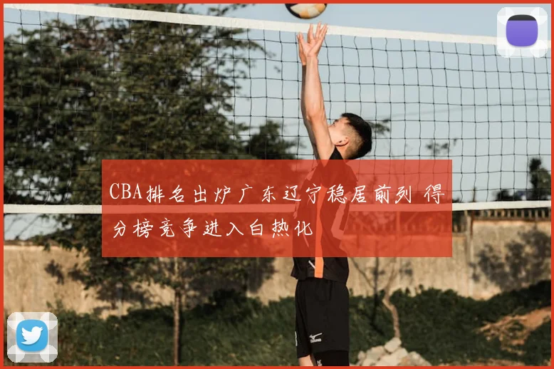 CBA排名出炉广东辽宁稳居前列 得分榜竞争进入白热化