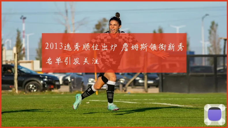 2013选秀顺位出炉 詹姆斯领衔新秀名单引发关注