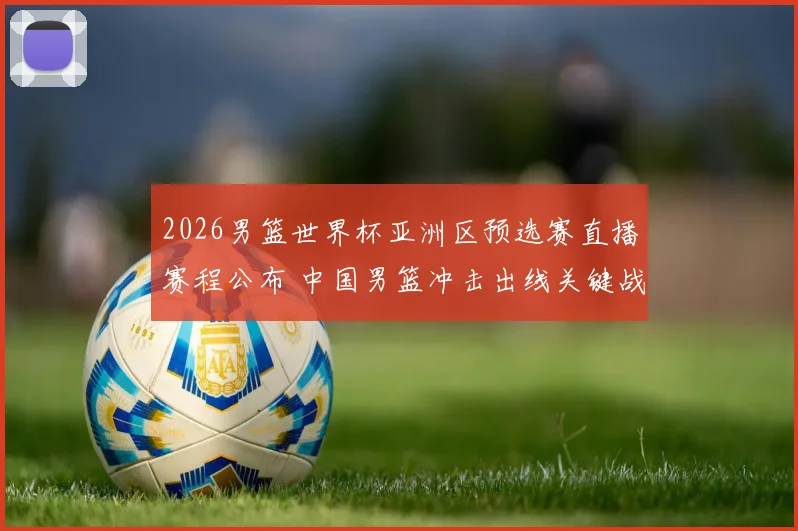 2026男篮世界杯亚洲区预选赛直播赛程公布 中国男篮冲击出线关键战看点解析