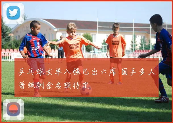 乒乓球女单八强已出六席 国乒多人晋级剩余名额待定