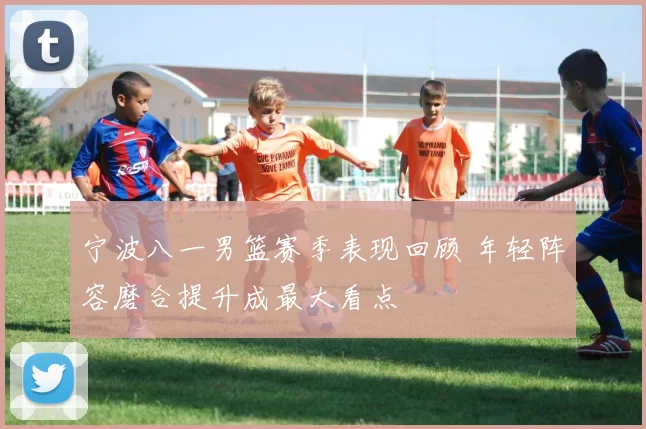 宁波八一男篮赛季表现回顾 年轻阵容磨合提升成最大看点