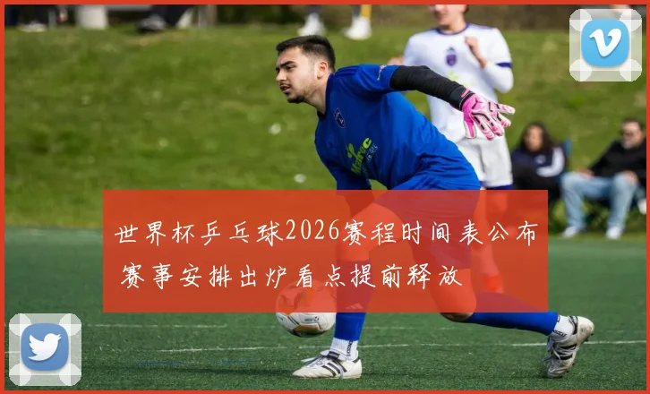 世界杯乒乓球2026赛程时间表公布 赛事安排出炉看点提前释放