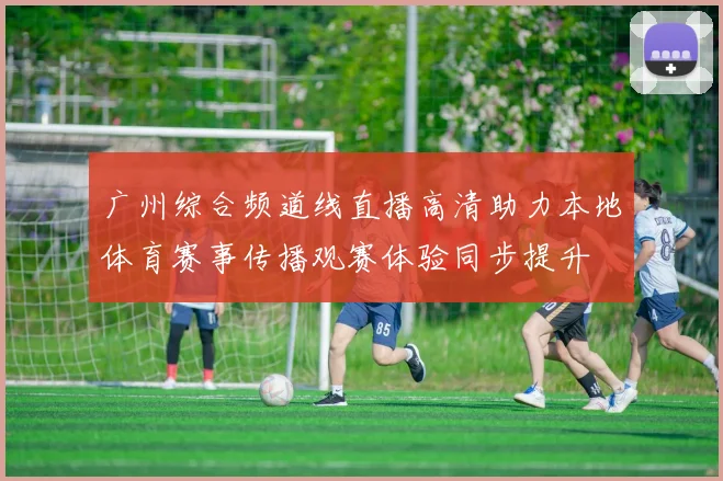 广州综合频道线直播高清助力本地体育赛事传播观赛体验同步提升