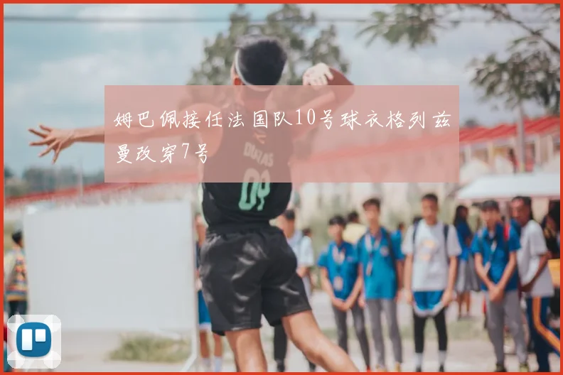 姆巴佩接任法国队10号球衣格列兹曼改穿7号