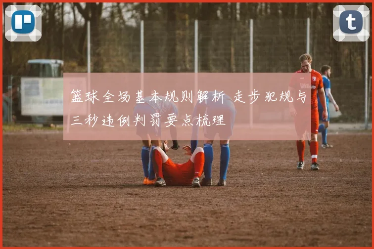 篮球全场基本规则解析 走步犯规与三秒违例判罚要点梳理