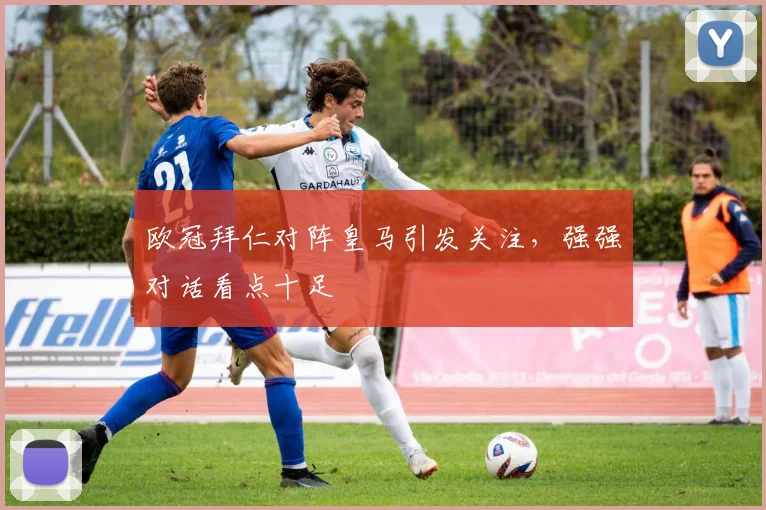 欧冠拜仁对阵皇马引发关注,强强对话看点十足